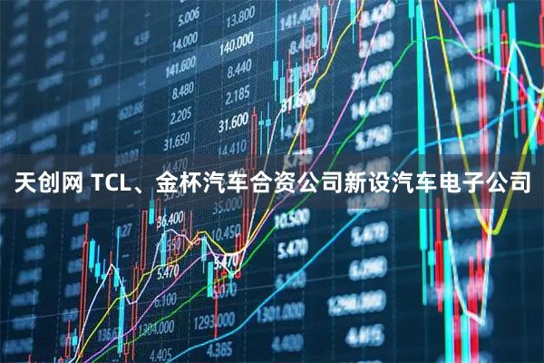 天创网 TCL、金杯汽车合资公司新设汽车电子公司