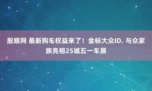 股顺网 最新购车权益来了！金标大众ID. 与众家族亮相25城五一车展