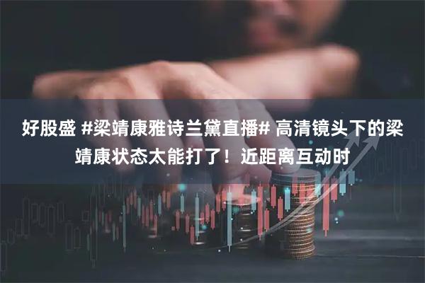 好股盛 #梁靖康雅诗兰黛直播# 高清镜头下的梁靖康状态太能打了！近距离互动时